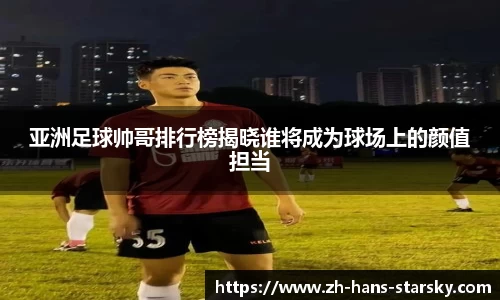 亚洲足球帅哥排行榜揭晓谁将成为球场上的颜值担当